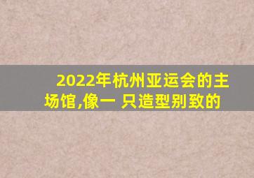 2022年杭州亚运会的主场馆,像一 只造型别致的